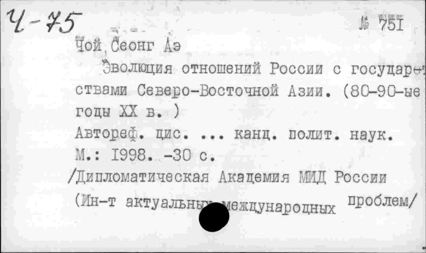 ﻿
Чой,беонг Аэ
Эволюция отношений России с государе ствами Северо-Восточной Азии. (80-90-ые годы XX в. )
Автореф. дис. ... канд. полит, наук.
М.: 1998. -30 с.
/Дипломатическая Академия МИД России
(.1Н-Т эктуальнь^^еждунароцных П-Р°^ле1'1'/